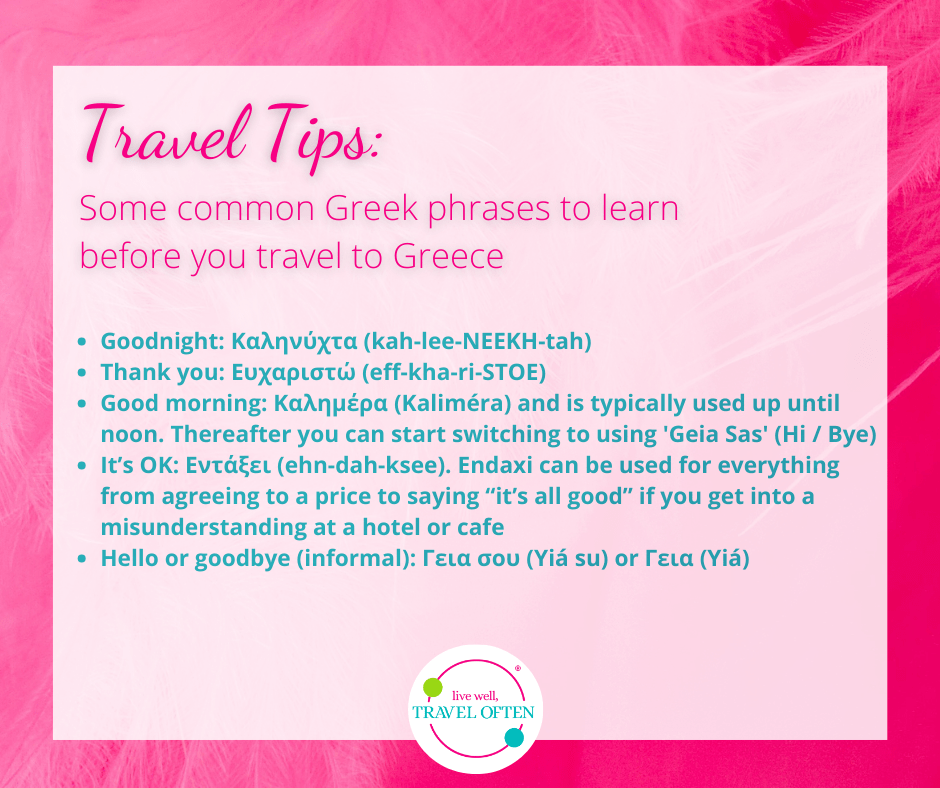 Travel Tips: Some common Greek phrases that might be helpful for English speaking travelers. Goodnight: Καληνύχτα (kah-lee-NEEKH-tah) Thank you: Ευχαριστώ (eff-kha-ri-STOE) Good morning: Καλημέρα (Kaliméra) and is typically used up until noon. Thereafter you can start switching to using 'Geia Sas' (Hi / Bye) It’s OK: Εντάξει (ehn-dah-ksee). Endaxi can be used for everything from agreeing to a price to saying “it’s all good” if you get into a misunderstanding at a hotel or cafe Hello or goodbye (informal): Γεια σου (Yiá su) or Γεια (Yiá)